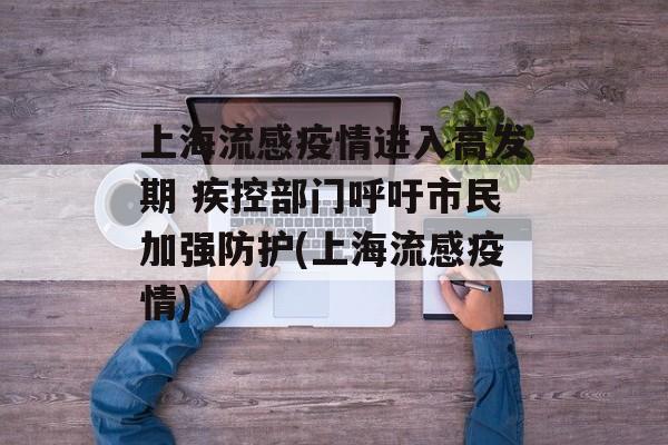 上海流感疫情进入高发期 疾控部门呼吁市民加强防护(上海流感疫情)