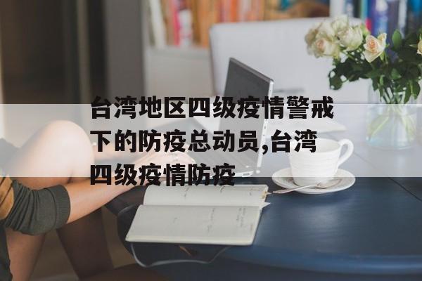 台湾地区四级疫情警戒下的防疫总动员,台湾四级疫情防疫