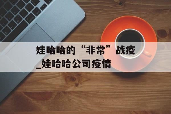 娃哈哈的“非常”战疫_娃哈哈公司疫情