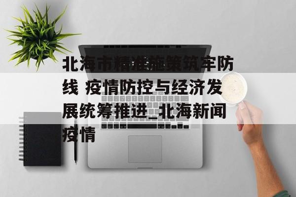 北海市精准施策筑牢防线 疫情防控与经济发展统筹推进_北海新闻疫情