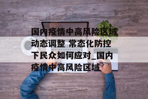 国内疫情中高风险区域动态调整 常态化防控下民众如何应对_国内疫情中高风险区域