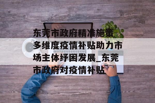 东莞市政府精准施策 多维度疫情补贴助力市场主体纾困发展_东莞市政府对疫情补贴