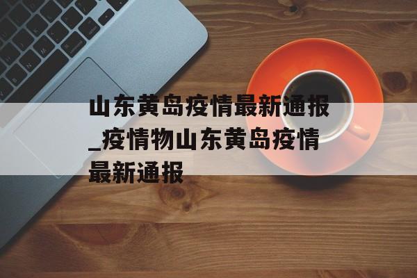 山东黄岛疫情最新通报_疫情物山东黄岛疫情最新通报