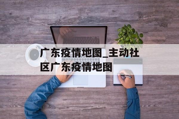 广东疫情地图_主动社区广东疫情地图