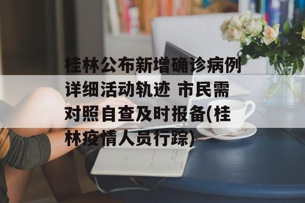 桂林公布新增确诊病例详细活动轨迹 市民需对照自查及时报备(桂林疫情人员行踪)
