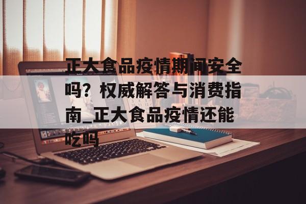 正大食品疫情期间安全吗？权威解答与消费指南_正大食品疫情还能吃吗