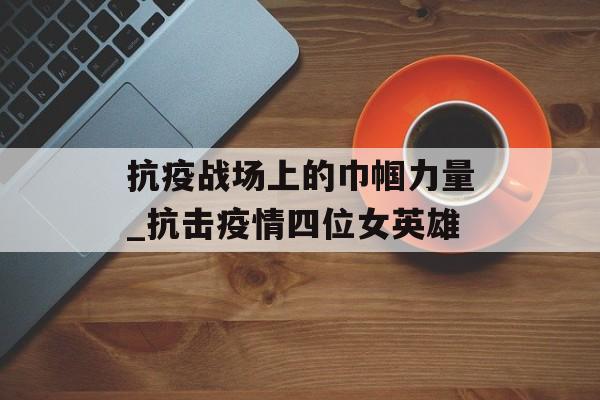 抗疫战场上的巾帼力量_抗击疫情四位女英雄
