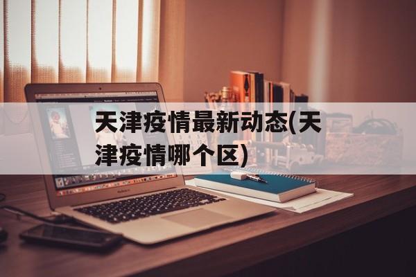天津疫情最新动态(天津疫情哪个区)