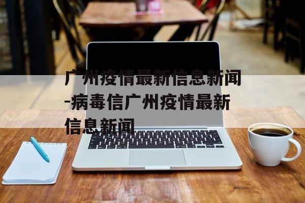 广州疫情最新信息新闻-病毒信广州疫情最新信息新闻