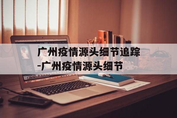 广州疫情源头细节追踪-广州疫情源头细节