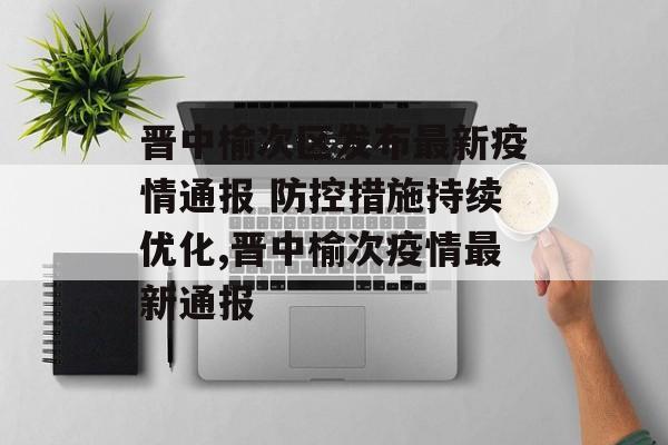晋中榆次区发布最新疫情通报 防控措施持续优化,晋中榆次疫情最新通报