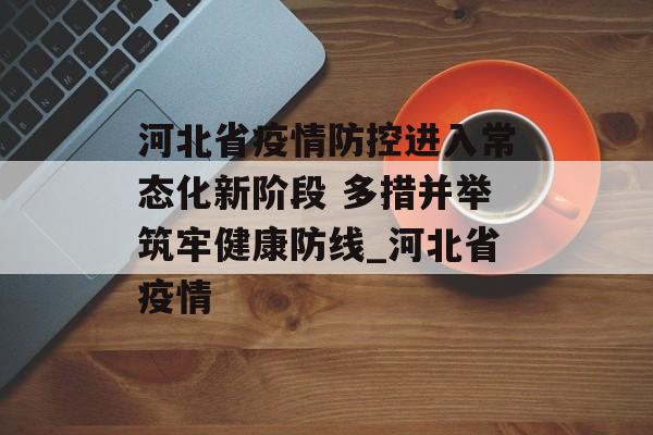 河北省疫情防控进入常态化新阶段 多措并举筑牢健康防线_河北省疫情