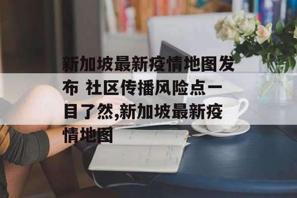 新加坡最新疫情地图发布 社区传播风险点一目了然,新加坡最新疫情地图