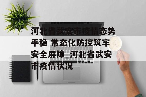 河北省武安市疫情态势平稳 常态化防控筑牢安全屏障_河北省武安市疫情状况