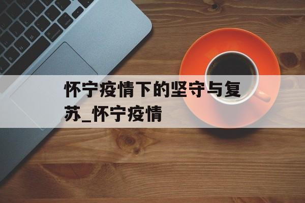 怀宁疫情下的坚守与复苏_怀宁疫情