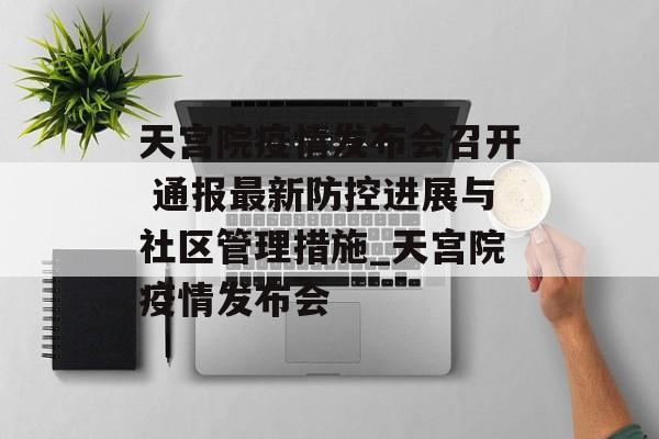 天宫院疫情发布会召开 通报最新防控进展与社区管理措施_天宫院疫情发布会
