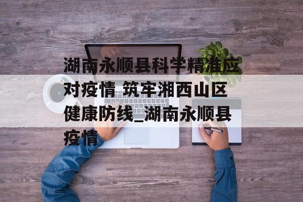 湖南永顺县科学精准应对疫情 筑牢湘西山区健康防线_湖南永顺县疫情