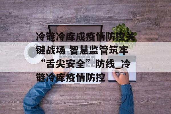 冷链冷库成疫情防控关键战场 智慧监管筑牢“舌尖安全”防线_冷链冷库疫情防控