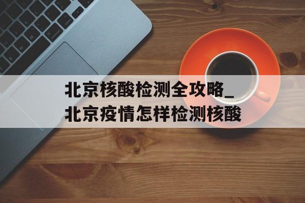 北京核酸检测全攻略_北京疫情怎样检测核酸